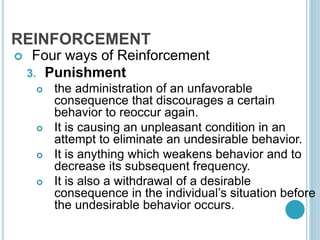 REINFORCEMENT
 Four ways of Reinforcement
3. Punishment
 the administration of an unfavorable
consequence that discourages a certain
behavior to reoccur again.
 It is causing an unpleasant condition in an
attempt to eliminate an undesirable behavior.
 It is anything which weakens behavior and to
decrease its subsequent frequency.
 It is also a withdrawal of a desirable
consequence in the individual’s situation before
the undesirable behavior occurs.
 