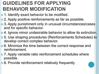GUIDELINES FOR APPLYING
BEHAVIOR MODIFICATION
 1. Identify exact behavior to be modified.
 2. Apply positive reinforcements as far as possible.
 3. Apply punishment only in unusual circumstances/cases
and for specific behavior.
 4. Ignore minor undesirable behavior to allow its extinction.
 5. Use shaping procedures (Reinforcements Schedules) to
develop correct complex behavior.
 6. Minimize the time between the correct response and
reinforcement.
 7. Apply variable ratio reinforcement schedules where
possible.
 8. Provide reinforcement relatively frequently
 