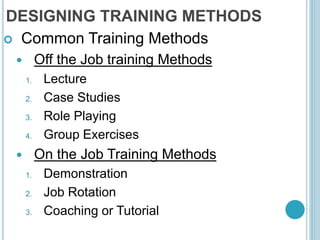 DESIGNING TRAINING METHODS
 Common Training Methods
 Off the Job training Methods
1. Lecture
2. Case Studies
3. Role Playing
4. Group Exercises
 On the Job Training Methods
1. Demonstration
2. Job Rotation
3. Coaching or Tutorial
 