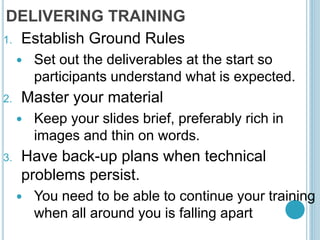 DELIVERING TRAINING
1. Establish Ground Rules
 Set out the deliverables at the start so
participants understand what is expected.
2. Master your material
 Keep your slides brief, preferably rich in
images and thin on words.
3. Have back-up plans when technical
problems persist.
 You need to be able to continue your training
when all around you is falling apart
 