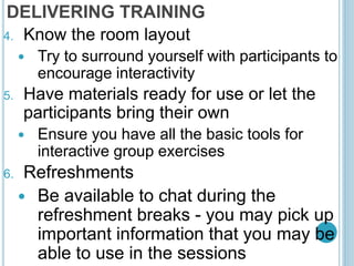 DELIVERING TRAINING
4. Know the room layout
 Try to surround yourself with participants to
encourage interactivity
5. Have materials ready for use or let the
participants bring their own
 Ensure you have all the basic tools for
interactive group exercises
6. Refreshments
 Be available to chat during the
refreshment breaks - you may pick up
important information that you may be
able to use in the sessions
 