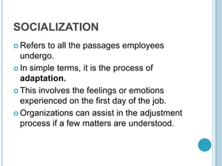 SOCIALIZATION
 Refers to all the passages employees
undergo.
 In simple terms, it is the process of
adaptation.
 This involves the feelings or emotions
experienced on the first day of the job.
 Organizations can assist in the adjustment
process if a few matters are understood.
 