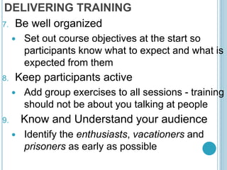DELIVERING TRAINING
7. Be well organized
 Set out course objectives at the start so
participants know what to expect and what is
expected from them
8. Keep participants active
 Add group exercises to all sessions - training
should not be about you talking at people
9. Know and Understand your audience
 Identify the enthusiasts, vacationers and
prisoners as early as possible
 