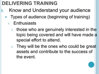 DELIVERING TRAINING
9. Know and Understand your audience
 Types of audience (beginning of training)
1. Enthusiasts
 those who are genuinely interested in the
topic being covered and will have made a
special effort to attend.
 They will be the ones who could be great
assets and contribute to the success of
the event.
 