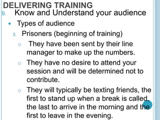 DELIVERING TRAINING
9. Know and Understand your audience
 Types of audience
3. Prisoners (beginning of training)
 They have been sent by their line
manager to make up the numbers.
 They have no desire to attend your
session and will be determined not to
contribute.
 They will typically be texting friends, the
first to stand up when a break is called,
the last to arrive in the morning and the
first to leave in the evening.
 