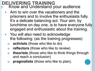 DELIVERING TRAINING
9. Know and Understand your audience
 Aim to win over the vacationers and the
prisoners and to involve the enthusiasts fully.
It’s a delicate balancing act. Your aim, by
lunchtime on day one, is to have everyone fully
engaged and enthusiastic about the training.
 You will also need to acknowledge
the following: (as the training progresses)
 activists (those who like to do)
 reflectors (those who like to review)
 theorists (those who like to think things through
and reach a conclusion)
 pragmatists (those who like to plan).
 