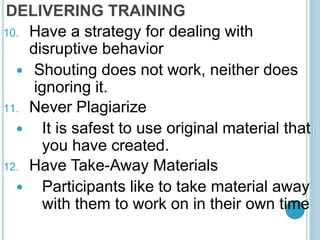 DELIVERING TRAINING
10. Have a strategy for dealing with
disruptive behavior
 Shouting does not work, neither does
ignoring it.
11. Never Plagiarize
 It is safest to use original material that
you have created.
12. Have Take-Away Materials
 Participants like to take material away
with them to work on in their own time
 