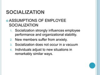 SOCIALIZATION
 ASSUMPTIONS OF EMPLOYEE
SOCIALIZATION
1. Socialization strongly influences employee
performance and organizational stability.
2. New members suffer from anxiety.
3. Socialization does not occur in a vacuum
4. Individuals adjust to new situations in
remarkably similar ways.
 