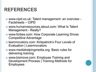 REFERENCES
 www.cipd.co.uk: Talent management: an overview -
Factsheets – CIPD
 www.humanresources.about.com: What Is Talent
Management - Really?
 www.forbes.com: How Corporate Learning Drives
Competitive Advantage
 learnnovators.com: Kirkpatrick's Four Levels of
Evaluation | Learnnovators
 www.mediahelpingmedia.org: Basic rules for
delivering training
 www.bizmove.com: Employee Training and
Development Process | Training Methods for
Employees
 