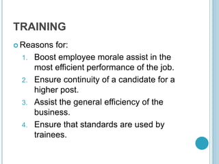 TRAINING
 Reasons for:
1. Boost employee morale assist in the
most efficient performance of the job.
2. Ensure continuity of a candidate for a
higher post.
3. Assist the general efficiency of the
business.
4. Ensure that standards are used by
trainees.
 