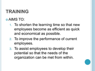 TRAINING
 AIMS TO:
1. To shorten the learning time so that new
employees become as efficient as quick
and economical as possible.
2. To improve the performance of current
employees.
3. To assist employees to develop their
potential so that the needs of the
organization can be met from within.
 