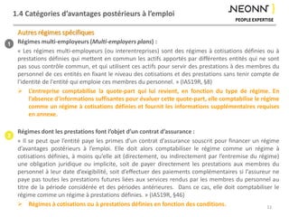 1.4 Catégories d’avantages postérieurs à l’emploi
Régimes multi-employeurs (Multi-employers plans) :
« Les régimes multi-employeurs (ou interentreprises) sont des régimes à cotisations définies ou à
prestations définies qui mettent en commun les actifs apportés par différentes entités qui ne sont
pas sous contrôle commun, et qui utilisent ces actifs pour servir des prestations à des membres du
personnel de ces entités en fixant le niveau des cotisations et des prestations sans tenir compte de
l'identité de l'entité qui emploie ces membres du personnel. » (IAS19R, §8)
 L’entreprise comptabilise la quote-part qui lui revient, en fonction du type de régime. En
l’absence d’informations suffisantes pour évaluer cette quote-part, elle comptabilise le régime
comme un régime à cotisations définies et fournit les informations supplémentaires requises
en annexe.
Régimes dont les prestations font l’objet d’un contrat d’assurance :
« Il se peut que l’entité paye les primes d’un contrat d’assurance souscrit pour financer un régime
d’avantages postérieurs à l’emploi. Elle doit alors comptabiliser le régime comme un régime à
cotisations définies, à moins qu’elle ait (directement, ou indirectement par l’entremise du régime)
une obligation juridique ou implicite, soit de payer directement les prestations aux membres du
personnel à leur date d’exigibilité, soit d’effectuer des paiements complémentaires si l’assureur ne
paye pas toutes les prestations futures liées aux services rendus par les membres du personnel au
titre de la période considérée et des périodes antérieures. Dans ce cas, elle doit comptabiliser le
régime comme un régime à prestations définies. » (IAS19R, §46)
 Régimes à cotisations ou à prestations définies en fonction des conditions.
Autres régimes spécifiques
11
1
2
 