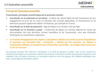1.5 Evaluation actuarielle
Principe de l’évaluation actuarielle
L’incertitude, principale caractéristique de la provision retraite :
 Incertitude sur le paiement en lui-même : le décès du salarié libère de fait l’entreprise de son
engagement vis-à-vis de lui, mais en fonction des accords applicables, le licenciement ou la
démission peuvent également libérer l’entreprise, par exemple en France.
 Incertitude sur la date de paiement : l’âge de départ à la retraite n’est pas figé.
 Incertitude sur le montant à payer : l’indemnité de départ en retraite dépend du niveau de
rémunération lors des dernières années travaillées et de l’ancienneté, ainsi que d’accords
d’entreprise ou conventions collectives.
 Le montant d’engagement des régimes à prestations définies est estimé à partir d’hypothèses
et nécessite une évaluation dite « actuarielle », réalisée par des actuaires. Les régimes à
contributions définies ne requièrent pas d’évaluation actuarielle, les charges étant reconnues
au fur et à mesure.
Les actuaires peuvent être internes à l’entreprise si la taille du groupe le justifie, mais le plus souvent les
entreprises font appel à un ou plusieurs cabinets de conseil en actuariat en fonction des pays dans lesquels ils sont
implantés. Pour les petites structures, ou les petites entités au sein d’un groupe, des modèles développés sous
excel, ou des logiciels sont parfois utilisés.
12
 