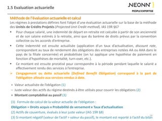 1.5 Evaluation actuarielle
Méthode de l’évaluation actuarielle et calcul
Les régimes à prestations définies font l’objet d’une évaluation actuarielle sur la base de la méthode
des Unités de Crédits Projetés (Projected Unit Credit method). IAS 19R §67
 Pour chaque salarié, une indemnité de départ en retraite est calculée à partir de son ancienneté
et de son salaire estimés à la retraite, ainsi que du barème de droits prévus par la convention
collective ou les accords d’entreprise.
 Cette indemnité est ensuite actualisée (application d’un taux d’actualisation, discount rate,
correspondant au taux de rendement des obligations des entreprises notées AA ou AAA dans le
pays de la filiale concernée) et probabilisée (on lui applique une hypothèse de paiement en
fonction d’hypothèses de mortalité, turn-over, etc.).
 Ce montant est ensuite proratisé pour correspondre à la période pendant laquelle le salarié a
effectivement rendu des services à l’entreprise.
 L’engagement ou dette actuarielle (Defined Benefit Obligation) correspond à la part de
l’obligation allouée aux services rendus à date.
14
+ Valeur actualisée de l’obligation (1)
– Juste valeur des actifs du régime destinés à être utilisés pour couvrir les obligations (2)
= Montant comptabilisé au passif (3)
(1) Formule de calcul de la valeur actuelle de l’obligation :
Obligation = Droits acquis x Probabilité de versement x Taux d’actualisation
(2) Actifs de couverture, évalués à leur juste valeur (IAS 19R §8)
(3) Si montant négatif (valeur de l’actif > valeur du passif), le montant est reporté à l’actif du bilan
 