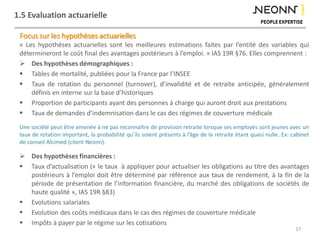 1.5 Evaluation actuarielle
Focus sur les hypothèses actuarielles
« Les hypothèses actuarielles sont les meilleures estimations faites par l’entité des variables qui
détermineront le coût final des avantages postérieurs à l’emploi. » IAS 19R §76. Elles comprennent :
 Des hypothèses démographiques :
 Tables de mortalité, publiées pour la France par l’INSEE
 Taux de rotation du personnel (turnover), d’invalidité et de retraite anticipée, généralement
définis en interne sur la base d’historiques
 Proportion de participants ayant des personnes à charge qui auront droit aux prestations
 Taux de demandes d’indemnisation dans le cas des régimes de couverture médicale
Une société peut être amenée à ne pas reconnaître de provision retraite lorsque ses employés sont jeunes avec un
taux de rotation important, la probabilité qu’ils soient présents à l’âge de la retraite étant quasi nulle. Ex: cabinet
de conseil Alcimed (client Neonn).
 Des hypothèses financières :
 Taux d’actualisation (« le taux à appliquer pour actualiser les obligations au titre des avantages
postérieurs à l’emploi doit être déterminé par référence aux taux de rendement, à la fin de la
période de présentation de l’information financière, du marché des obligations de sociétés de
haute qualité », IAS 19R §83)
 Evolutions salariales
 Evolution des coûts médicaux dans le cas des régimes de couverture médicale
 Impôts à payer par le régime sur les cotisations
17
 