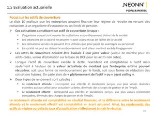 1.5 Evaluation actuarielle
Focus sur les actifs de couverture
Le slide 10 explique que les entreprises peuvent financer leur régime de retraite en versant des
cotisations à un organisme d’assurance ou un fonds de pension.
 Ces cotisations constituent un actif de couverture lorsque :
 L’organisme auquel sont versées les cotisations est juridiquement distinct de la société
 Les créanciers de la société ne peuvent y avoir accès en cas de faillite de la société
 Les cotisations versées ne peuvent être utilisées que pour payer les avantages au personnel
 La société ne peut en obtenir le remboursement sauf si leur montant excède l’engagement
 Les actifs de couverture doivent être évalués à leur juste valeur (valeur de marché pour les
actifs cotés, valeur d’estimation sur la base de DCF pour les actifs non cotés).
 Lorsque l’actif de couverture excède la dette, l’excédent est comptabilisé à l’actif mais
seulement à hauteur de la valeur actualisée du montant que l’entreprise estime pouvoir
récupérer, soit sous forme de remboursement par le fonds, soit sous forme de réduction des
cotisations futures. On parle alors de « plafonnement de l’actif » ou « asset ceiling ».
 Deux types de rendement sont calculés :
 Le rendement attendu : correspond aux intérêts et dividendes perçus, aux plus values réalisées
estimées au taux utilisé pour actualiser la dette, diminués des charges de gestion et de l’impôt.
 Le rendement effectif : correspond aux intérêts et dividendes perçus, aux plus values réellement
constatées, diminués des charges de gestion et de l’impôt.
Le rendement attendu est comptabilisé en résultat financier, et la différence entre le rendement
attendu et le rendement effectif est comptabilisé en écart actuariel. Ainsi, les rendements des
actifs du régime au-delà du taux d’actualisation n’affecteront jamais le résultat.
18
 