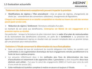 1.5 Evaluation actuarielle
Traitement des événements exceptionnels pouvant impacter la provision
 Modifications de régimes / Plan amendment : mise en place de régimes, changements de
droits (ex. : amendement des conventions collectives), changements de législations.
L’impact est immédiatement et en totalité comptabilisé en résultat au travers du coût des services
passés (past service cost).
 Réduction de régime / Settlement : fermeture anticipée d’un plan.
Le montant dû est versé aux bénéficiaires. L’entreprise est libérée de son engagement et la
provision reprise au résultat.
Cas particulier : lorsque la fermeture du plan intervient dans le cadre d’un plan de restructuration
et du licenciement des bénéficiaires concernés, on parle de « Curtailment ». La provision est
également immédiatement reprise en résultat mais est souvent remplacée dans un premier temps
par une provision pour restructuration.
22
 Dans un contexte de taux de rendement du marché obligataire très faibles, les sociétés sont
confrontées à une augmentation dramatique de leurs engagements retraite parallèlement à la
fonte de leurs capitaux propres.
 Les actuaires réfléchissent donc à des méthodes plus fines de détermination des taux
d’actualisation et notamment à des approches dites « granulaires », dans lesquelles deux taux
distincts sont utilisés : l'un pour le calcul des engagements (DBO) et l'autre pour celui du coût
d'une année de service (SC).
 Cette méthode est toutefois complexe à mettre en œuvre et toujours à l’étude.
Evolutions à l’étude concernant la détermination du taux d’actualisation
 