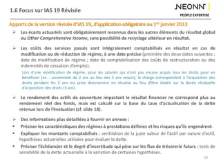 1.6 Focus sur IAS 19 Révisée
Apports de la version révisée d’IAS 19, d’application obligatoire au 1er janvier 2013
 Les écarts actuariels sont obligatoirement reconnus dans les autres éléments du résultat global
ou Other Comprehensive Income, sans possibilité de recyclage ultérieur en résultat.
 Les coûts des services passés sont intégralement comptabilisés en résultat en cas de
modification ou de réduction de régime, à une date précise (première des deux dates suivantes :
date de modification de régime ; date de comptabilisation des coûts de restructuration ou des
indemnités de cessation d’emploi).
Lors d’une modification de régime, pour les salariés qui n’ont pas encore acquis tous les droits pour en
bénéficier (ex. : ancienneté de 2 ans au lieu des 5 ans requis), la charge correspondant à l’acquisition des
droits pendant les 2 ans est prise directement en résultat au lieu d’être étalée sur la durée résiduelle
d’acquisition des droits (3 ans).
 Le rendement des actifs de couverture impactant le résultat financier ne correspond plus au
rendement réel des fonds, mais est calculé sur la base du taux d’actualisation de la dette
retenue lors de l’évaluation (cf. slide 18).
 Des informations plus détaillées à fournir en annexe :
 Préciser les caractéristiques des régimes à prestations définies et les risques qu’ils engendrent.
 Expliquer les montants comptabilisés : ventilation de la juste valeur de l’actif par nature d’actif,
hypothèses actuarielles utilisées pour évaluer la dette.
 Préciser l’échéancier et le degré d’incertitude qui pèse sur les flux de trésorerie futurs : tests de
sensibilité de la dette actuarielle à la variation de certaines hypothèses.
23
 