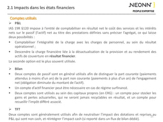 2.1 Impacts dans les états financiers
 P&L
IAS 19R §120 impose à l'entité de comptabiliser en résultat net le coût des services et les intérêts
nets sur le passif (l'actif) net au titre des prestations définies sans préciser l’agrégat, ce qui laisse
deux possibilités :
 Comptabiliser l’intégralité de la charge avec les charges de personnel, au sein du résultat
opérationnel ;
 Descendre la charge financière liée à la désactualisation de la provision et au rendement des
actifs de couverture en résultat financier.
La seconde option est le plus souvent utilisée.
 Bilan
 Deux comptes de passif sont en général utilisés afin de distinguer la part courante (paiements
attendus à moins d’un an) de la part non courante (paiements à plus d’un an) de l’engagement
net (obligation diminuée du montant de l’actif).
 Un compte d’actif financier peut être nécessaire en cas de régime surfinancé.
 Deux comptes sont utilisés au sein des capitaux propres (en ERG) : un compte pour stocker les
gains et pertes actuarielles, qui ne seront jamais recyclables en résultat, et un compte pour
recueillir l’impôt différé associé.
 TFT
Deux comptes sont généralement utilisés afin de neutraliser l’impact des dotations et reprises au
P&L qui sont non cash, et réintégrer l’impact cash (si reporté dans un flux de bilan dédié).
Comptes utilisés
25
 