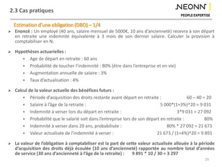 2.3 Cas pratiques
29
 Enoncé : Un employé (40 ans, salaire mensuel de 5000€, 10 ans d’ancienneté) recevra à son départ
en retraite une indemnité équivalente à 3 mois de son dernier salaire. Calculer la provision à
comptabiliser en N.
 Hypothèses actuarielles :
 Age de départ en retraite : 60 ans
 Probabilité de toucher l’indemnité : 80% (être dans l’entreprise et en vie)
 Augmentation annuelle de salaire : 3%
 Taux d’actualisation : 4%
 Calcul de la valeur actuelle des bénéfices futurs :
 Période d’acquisition des droits restante avant départ en retraite : 60 – 40 = 20
 Salaire à l’âge de la retraite : 5 000*(1+3%)^20 = 9 031
 Indemnité à verser lors du départ en retraite : 3*9 031 = 27 092
 Probabilité que le salarié soit dans l’entreprise lors de son départ en retraite : 80%
 Indemnité à verser dans 20 ans, probabilisée : 80% * 27 092 = 21 673
 Valeur actualisée de l’indemnité à verser : 21 673 / (1+4%)^20 = 9 891
 La valeur de l’obligation à comptabiliser est la part de cette valeur actualisée allouée à la période
d’acquisition des droits déjà écoulée (10 ans d’ancienneté) rapportée au nombre total d’années
de service (30 ans d’ancienneté à l’âge de la retraite) : 9 891 * 10 / 30 = 3 297
Estimation d’une obligation (DBO) – 1/4
 