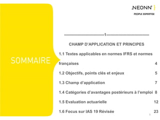 PEOPLE EXPERTISE
------------------------------1--------------------------------
CHAMP D’APPLICATION ET PRINCIPES
1.1 Textes applicables en normes IFRS et normes
françaises
1.2 Objectifs, points clés et enjeux
1.3 Champ d’application
1.4 Catégories d’avantages postérieurs à l’emploi
1.5 Evaluation actuarielle
1.6 Focus sur IAS 19 Révisée
3
4
5
7
8
12
23
 
