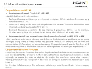 3.1 Information attendue en annexe
 Avantages postérieurs à l’emploi, IAS 19R § 135
« L’entité doit fournir des informations :
 Expliquant les caractéristiques de ses régimes à prestations définies ainsi que les risques qui y
sont associés (cf. §139) ;
 Indiquant et expliquant les montants comptabilisés dans ses états financiers relativement à ses
régimes à prestations définies (cf. §140 à 144) ;
 Décrivant l’incidence potentielle de ses régimes à prestations définies sur le montant,
l’échéancier et le degré d’incertitude de ses flux de trésorerie futurs (cf. §145 à 147). »
 Autres avantages à long terme et Indemnités de cessation d’emploi, IAS 19R § 158 et 171
« Bien que la présente norme n’impose pas de fournir des informations spécifiques sur les autres
avantages à long terme, d’autres normes IFRS peuvent l’imposer. Par exemple, IAS 24 impose la
communication d’informations sur les avantages accordés aux principaux dirigeants. De même, IAS 1
impose des obligations d’information concernant les charges liées aux avantages du personnel. »
34
Ce que dit la norme IAS 19R
Ce que disent les normes françaises
En synthèse, les normes françaises demandent de préciser la méthode retenue (provisionnement ou
non) et le cas échéant de préciser la méthode comptable utilisée pour la comptabilisation des écarts
actuariels, de décrire les types de régimes, de préciser les hypothèses actuarielles retenues,
d’expliquer la variation de l’obligation et de décrire les principaux événements de l’exercice et leurs
impacts.
Les données chiffrées peuvent être présentées globalement pour l’ensemble des régimes, comme
en IFRS.
 