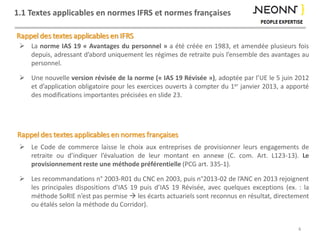 1.1 Textes applicables en normes IFRS et normes françaises
Rappel des textes applicables en IFRS
Rappel des textes applicables en normes françaises
 La norme IAS 19 « Avantages du personnel » a été créée en 1983, et amendée plusieurs fois
depuis, adressant d’abord uniquement les régimes de retraite puis l’ensemble des avantages au
personnel.
 Une nouvelle version révisée de la norme (« IAS 19 Révisée »), adoptée par l’UE le 5 juin 2012
et d’application obligatoire pour les exercices ouverts à compter du 1er janvier 2013, a apporté
des modifications importantes précisées en slide 23.
 Le Code de commerce laisse le choix aux entreprises de provisionner leurs engagements de
retraite ou d’indiquer l’évaluation de leur montant en annexe (C. com. Art. L123-13). Le
provisionnement reste une méthode préférentielle (PCG art. 335-1).
 Les recommandations n° 2003-R01 du CNC en 2003, puis n°2013-02 de l’ANC en 2013 rejoignent
les principales dispositions d’IAS 19 puis d’IAS 19 Révisée, avec quelques exceptions (ex. : la
méthode SoRIE n’est pas permise  les écarts actuariels sont reconnus en résultat, directement
ou étalés selon la méthode du Corridor).
4
 