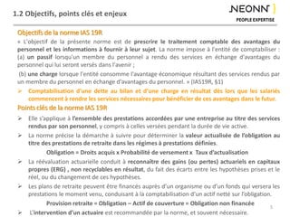 1.2 Objectifs, points clés et enjeux
Objectifs de la norme IAS 19R
« L'objectif de la présente norme est de prescrire le traitement comptable des avantages du
personnel et les informations à fournir à leur sujet. La norme impose à l'entité de comptabiliser :
(a) un passif lorsqu'un membre du personnel a rendu des services en échange d'avantages du
personnel qui lui seront versés dans l'avenir ;
(b) une charge lorsque l'entité consomme l'avantage économique résultant des services rendus par
un membre du personnel en échange d'avantages du personnel. » (IAS19R, §1)
 Comptabilisation d’une dette au bilan et d’une charge en résultat dès lors que les salariés
commencent à rendre les services nécessaires pour bénéficier de ces avantages dans le futur.
Points clés de la norme IAS 19R
 Elle s’applique à l’ensemble des prestations accordées par une entreprise au titre des services
rendus par son personnel, y compris à celles versées pendant la durée de vie active.
 La norme précise la démarche à suivre pour déterminer la valeur actualisée de l’obligation au
titre des prestations de retraite dans les régimes à prestations définies.
Obligation = Droits acquis x Probabilité de versement x Taux d’actualisation
 La réévaluation actuarielle conduit à reconnaître des gains (ou pertes) actuariels en capitaux
propres (ERG) , non recyclables en résultat, du fait des écarts entre les hypothèses prises et le
réel, ou du changement de ces hypothèses.
 Les plans de retraite peuvent être financés auprès d’un organisme ou d’un fonds qui versera les
prestations le moment venu, conduisant à la comptabilisation d’un actif netté sur l’obligation.
Provision retraite = Obligation – Actif de couverture = Obligation non financée
 L’intervention d’un actuaire est recommandée par la norme, et souvent nécessaire.
5
 