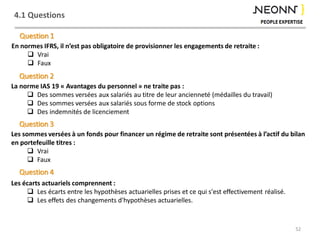 4.1 Questions
52
En normes IFRS, il n’est pas obligatoire de provisionner les engagements de retraite :
 Vrai
 Faux
Question 1
La norme IAS 19 « Avantages du personnel » ne traite pas :
 Des sommes versées aux salariés au titre de leur ancienneté (médailles du travail)
 Des sommes versées aux salariés sous forme de stock options
 Des indemnités de licenciement
Question 2
Les écarts actuariels comprennent :
 Les écarts entre les hypothèses actuarielles prises et ce qui s'est effectivement réalisé.
 Les effets des changements d'hypothèses actuarielles.
Question 3
Les sommes versées à un fonds pour financer un régime de retraite sont présentées à l’actif du bilan
en portefeuille titres :
 Vrai
 Faux
Question 4
 
