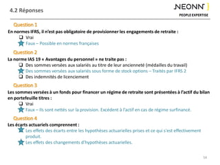 4.2 Réponses
54
En normes IFRS, il n’est pas obligatoire de provisionner les engagements de retraite :
 Vrai
 Faux – Possible en normes françaises
Question 1
La norme IAS 19 « Avantages du personnel » ne traite pas :
 Des sommes versées aux salariés au titre de leur ancienneté (médailles du travail)
 Des sommes versées aux salariés sous forme de stock options – Traités par IFRS 2
 Des indemnités de licenciement
Question 2
Les écarts actuariels comprennent :
 Les effets des écarts entre les hypothèses actuarielles prises et ce qui s'est effectivement
produit.
 Les effets des changements d'hypothèses actuarielles.
Question 3
Les sommes versées à un fonds pour financer un régime de retraite sont présentées à l’actif du bilan
en portefeuille titres :
 Vrai
 Faux – Ils sont nettés sur la provision. Excédent à l’actif en cas de régime surfinancé.
Question 4
 