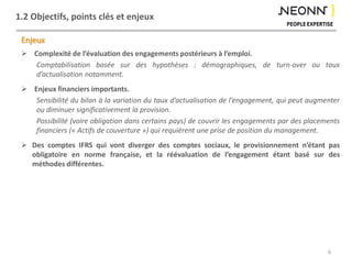1.2 Objectifs, points clés et enjeux
Enjeux
 Complexité de l’évaluation des engagements postérieurs à l’emploi.
Comptabilisation basée sur des hypothèses : démographiques, de turn-over ou taux
d’actualisation notamment.
 Enjeux financiers importants.
Sensibilité du bilan à la variation du taux d’actualisation de l’engagement, qui peut augmenter
ou diminuer significativement la provision.
Possibilité (voire obligation dans certains pays) de couvrir les engagements par des placements
financiers (« Actifs de couverture ») qui requièrent une prise de position du management.
 Des comptes IFRS qui vont diverger des comptes sociaux, le provisionnement n’étant pas
obligatoire en norme française, et la réévaluation de l’engagement étant basé sur des
méthodes différentes.
6
 