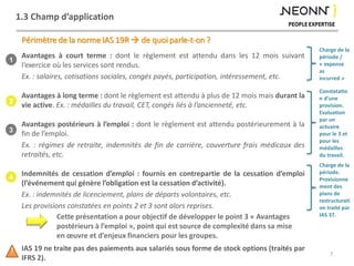 1.3 Champ d’application
Avantages à court terme : dont le règlement est attendu dans les 12 mois suivant
l’exercice où les services sont rendus.
Ex. : salaires, cotisations sociales, congés payés, participation, intéressement, etc.
Avantages à long terme : dont le règlement est attendu à plus de 12 mois mais durant la
vie active. Ex. : médailles du travail, CET, congés liés à l’ancienneté, etc.
Avantages postérieurs à l’emploi : dont le règlement est attendu postérieurement à la
fin de l’emploi.
Ex. : régimes de retraite, indemnités de fin de carrière, couverture frais médicaux des
retraités, etc.
Indemnités de cessation d’emploi : fournis en contrepartie de la cessation d’emploi
(l’événement qui génère l’obligation est la cessation d’activité).
Ex. : indemnités de licenciement, plans de départs volontaires, etc.
Les provisions constatées en points 2 et 3 sont alors reprises.
IAS 19 ne traite pas des paiements aux salariés sous forme de stock options (traités par
IFRS 2).
Périmètre de la norme IAS 19R  de quoi parle-t-on ?
1
2
3
4
Cette présentation a pour objectif de développer le point 3 « Avantages
postérieurs à l’emploi », point qui est source de complexité dans sa mise
en œuvre et d’enjeux financiers pour les groupes.
7!
Charge de la
période /
« expense
as
incurred »
Constatatio
n d’une
provision.
Evaluation
par un
actuaire
pour le 3 et
pour les
médailles
du travail.
Charge de la
période.
Provisionne
ment des
plans de
restructurati
on traité par
IAS 37.
 