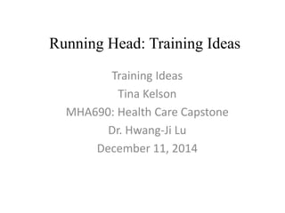 Running Head: Training Ideas 
Training Ideas 
Tina Kelson 
MHA690: Health Care Capstone 
Dr. Hwang-Ji Lu 
December 11, 2014 
 