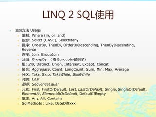 LINQ 2 SQLʹ
? ѯ Usage
? : Where (in, or ,and)
? ͶӰ: Select (CASE), SelectMany
? : OrderBy, ThenBy, OrderByDescending, ThenByDescending,
Reverse
? : Join, GroupJoin
? : GroupBy groupby)
? : Zip, Distinct, Union, Intersect, Except, Concat
? ۺ: Aggregate, Count, LongCount, Sum, Min, Max, Average
? : Take, Skip, TakeWhile, SkipWhile
? ת: Cast
? : SequenceEqual
? Ԫ: First, FirstOrDefault, Last, LastOrDefault, Single, SingleOrDefault,
ElementAt, ElementAtOrDefault, DefaultIfEmpty
? ޶: Any, All, Contains
? SqlMethodsLike, DateDiffxxx
 