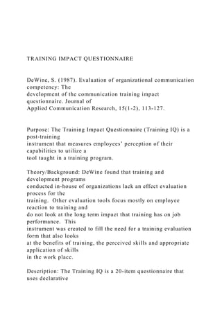 TRAINING IMPACT QUESTIONNAIRE
DeWine, S. (1987). Evaluation of organizational communication
competency: The
development of the communication training impact
questionnaire. Journal of
Applied Communication Research, 15(1-2), 113-127.
Purpose: The Training Impact Questionnaire (Training IQ) is a
post-training
instrument that measures employees’ perception of their
capabilities to utilize a
tool taught in a training program.
Theory/Background: DeWine found that training and
development programs
conducted in-house of organizations lack an effect evaluation
process for the
training. Other evaluation tools focus mostly on employee
reaction to training and
do not look at the long term impact that training has on job
performance. This
instrument was created to fill the need for a training evaluation
form that also looks
at the benefits of training, the perceived skills and appropriate
application of skills
in the work place.
Description: The Training IQ is a 20-item questionnaire that
uses declarative
 