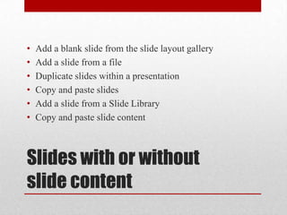 Slides with or without slide contentAdd a blank slide from the slide layout galleryAdd a slide from a fileDuplicate slides within a presentationCopy and paste slidesAdd a slide from a Slide LibraryCopy and paste slide content