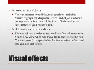 Visual effectsAnimate text or objects	You can animate hyperlinks, text, graphics (including SmartArt graphics), diagrams, charts, and objects to focus on important points, control the flow of information, and add interest to your presentation.Add transitions between slides	Slide transitions are the animation-like effects that occur in Slide Show view when you move from one slide to the next. You can control the speed of each slide transition effect, and you can also add sound.