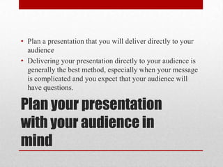 Plan your presentation with your audience in mindPlan a presentation that you will deliver directly to your audienceDelivering your presentation directly to your audience is generally the best method, especially when your message is complicated and you expect that your audience will have questions.