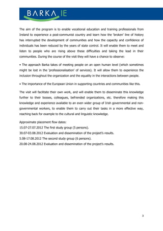 The aim of the program is to enable vocational education and training professionals from
Ireland to experience a post-communist country and learn how the ‘broken’ line of history
has interrupted the development of communities and how the capacity and confidence of
individuals has been reduced by the years of state control. It will enable them to meet and
listen to people who are rising above these difficulties and taking the lead in their
communities. During the course of the visit they will have a chance to observe:

• The approach Barka takes of meeting people on an open human level (which sometimes
might be lost in the 'professionalisation' of services). It will allow them to experience the
inclusion throughout the organization and the equality in the interactions between people.

• The importance of the European Union in supporting countries and communities like this.

The visit will facilitate their own work, and will enable them to disseminate this knowledge
further to their bosses, colleagues, befriended organizations, etc. therefore making this
knowledge and experience available to an even wider group of Irish governmental and non-
governmental workers, to enable them to carry out their tasks in a more effective way,
reaching back for example to the cultural and linguistic knowledge.

Approximate placement flow dates:
15.07-27.07.2012 The first study group (5 persons).
30.07-03.08.2012 Evaluation and dissemination of the project’s results.
5.08-17.08.2012 The second study group (6 persons).
20.08-24.08.2012 Evaluation and dissemination of the project’s results.




                                                                                             3
 