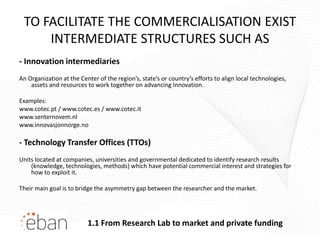 TO FACILITATE THE COMMERCIALISATION EXIST
     INTERMEDIATE STRUCTURES SUCH AS
- Innovation intermediaries
An Organization at the Center of the region’s, state’s or country’s efforts to align local technologies,
    assets and resources to work together on advancing Innovation.

Examples:
www.cotec.pt / www.cotec.es / www.cotec.it
www.senternovem.nl
www.innovasjonnorge.no

- Technology Transfer Offices (TTOs)
Units located at companies, universities and governmental dedicated to identify research results
    (knowledge, technologies, methods) which have potential commercial interest and strategies for
    how to exploit it.

Their main goal is to bridge the asymmetry gap between the researcher and the market.




                          1.1 From Research Lab to market and private funding
 