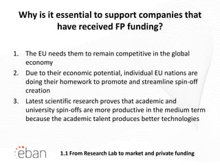 Why is it essential to support companies that
           have received FP funding?

1. The EU needs them to remain competitive in the global
   economy
2. Due to their economic potential, individual EU nations are
   doing their homework to promote and streamline spin-off
   creation
3. Latest scientific research proves that academic and
   university spin-offs are more productive in the medium term
   because the academic talent produces better technologies



               1.1 From Research Lab to market and private funding
 