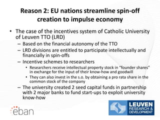 Reason 2: EU nations streamline spin-off
         creation to impulse economy
• The case of the incentives system of Catholic University
  of Leuven TTO (LRD)
   – Based on the financial autonomy of the TTO
   – LRD divisions are entitled to participate intellectually and
     financially in spin-offs
   – Incentive schemes to researchers
      • Researchers receive intellectual property stock in “founder shares”
        in exchange for the input of their know-how and goodwill
      • They can also invest in the s.o. by obtaining a pro rata share in the
        common stock of the company
   – The university created 2 seed capital funds in partnership
     with 2 major banks to fund start-ups to exploit university
     know-how
 