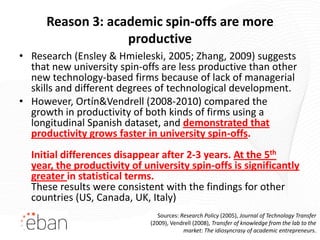 Reason 3: academic spin-offs are more
                   productive
• Research (Ensley & Hmieleski, 2005; Zhang, 2009) suggests
  that new university spin-offs are less productive than other
  new technology-based firms because of lack of managerial
  skills and different degrees of technological development.
• However, Ortín&Vendrell (2008-2010) compared the
  growth in productivity of both kinds of firms using a
  longitudinal Spanish dataset, and demonstrated that
  productivity grows faster in university spin-offs.
  Initial differences disappear after 2-3 years. At the 5th
  year, the productivity of university spin-offs is significantly
  greater in statistical terms.
  These results were consistent with the findings for other
  countries (US, Canada, UK, Italy)
                                 Sources: Research Policy (2005), Journal of Technology Transfer
                              (2009), Vendrell (2008), Transfer of knowledge from the lab to the
                                           market: The idiosyncrasy of academic entrepreneurs.
 