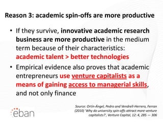 Reason 3: academic spin-offs are more productive

 • If they survive, innovative academic research
   business are more productive in the medium
   term because of their characteristics:
   academic talent > better technologies
 • Empirical evidence also proves that academic
   entrepreneurs use venture capitalists as a
   means of gaining access to managerial skills,
   and not only finance
                       Source: Ortín-Ángel, Pedro and Vendrell-Herrero, Ferran
                      (2010) 'Why do university spin-offs attract more venture
                                capitalists?', Venture Capital, 12: 4, 285 — 306
 