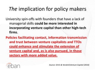 The implication for policy makers
University spin-offs with founders that have a lack of
  managerial skills could be more interested in
  incorporating venture capital than other high-tech
  firms.
Policies facilitating contact, information transmission
  and trust between venture capitalists and TTOs
  could enhance and stimulate the extension of
  venture capital and, as is also pursued, in those
  sectors with more added value.

                             Source: Ortín & Vendrell,Venture Capital (2010)
 