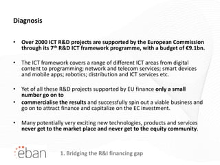 Diagnosis

• Over 2000 ICT R&D projects are supported by the European Commission
  through its 7th R&D ICT framework programme, with a budget of €9.1bn.

• The ICT framework covers a range of different ICT areas from digital
  content to programming; network and telecom services; smart devices
  and mobile apps; robotics; distribution and ICT services etc.

• Yet of all these R&D projects supported by EU finance only a small
  number go on to
• commercialise the results and successfully spin out a viable business and
  go on to attract finance and capitalize on the EC investment.

• Many potentially very exciting new technologies, products and services
  never get to the market place and never get to the equity community.



                  1. Bridging the R&I financing gap
 