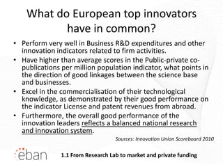 What do European top innovators
           have in common?
• Perform very well in Business R&D expenditures and other
  innovation indicators related to firm activities.
• Have higher than average scores in the Public-private co-
  publications per million population indicator, what points in
  the direction of good linkages between the science base
  and businesses.
• Excel in the commercialisation of their technological
  knowledge, as demonstrated by their good performance on
  the indicator License and patent revenues from abroad.
• Furthermore, the overall good performance of the
  innovation leaders reflects a balanced national research
  and innovation system.
                                   Sources: Innovation Union Scoreboard 2010

               1.1 From Research Lab to market and private funding
 