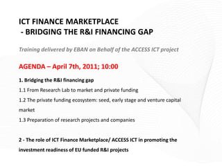 ICT FINANCE MARKETPLACE
 - BRIDGING THE R&I FINANCING GAP
Training delivered by EBAN on Behalf of the ACCESS ICT project

AGENDA – April 7th, 2011; 10:00
1. Bridging the R&I financing gap
1.1 From Research Lab to market and private funding
1.2 The private funding ecosystem: seed, early stage and venture capital
market
1.3 Preparation of research projects and companies


2 - The role of ICT Finance Marketplace/ ACCESS ICT in promoting the
investment readiness of EU funded R&I projects
 