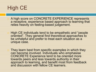 High CEA high score on CONCRETE EXPERIENCE represents a receptive, experience based approach to learning that relies heavily on feeling-based judgement. High CE individuals tend to be empathetic and “people oriented”. They general find theoretical approaches to be unhelpful and prefer to treat each situation as a unique case. They learn best from specific examples in which they can become involved. Individuals who emphasise CONCRETE Experience tend to be oriented more towards peers and less towards authority in their approach to learning, and benefit most from feedback and discussion with fellow CE learners.