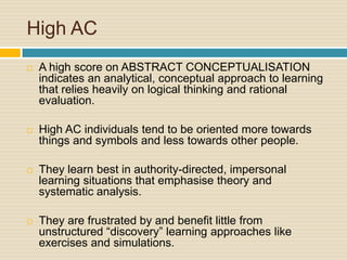 High ACA high score on ABSTRACT CONCEPTUALISATION indicates an analytical, conceptual approach to learning that relies heavily on logical thinking and rational evaluation. High AC individuals tend to be oriented more towards things and symbols and less towards other people. They learn best in authority-directed, impersonal learning situations that emphasise theory and systematic analysis. They are frustrated by and benefit little from unstructured “discovery” learning approaches like exercises and simulations.
